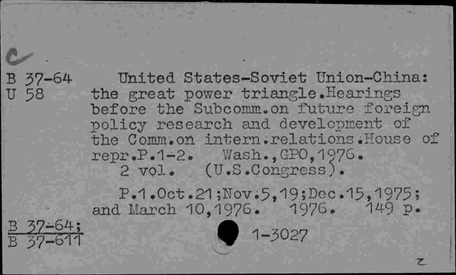 ﻿B 37-64
U 5S
United States-Soviet Union-China: the great power triangle.Hearings before the Subcomm, on future foreign policy research and development of the Comm.on intern.relations.House of repr.P.1-2. Wash.,GPO,1976.
2 vol.	(U.S.Congress J.
P.1.Oct.21;Nov.5,19;Dec.l5,i975; and March 10,1976.	1976.	149 P-
I	• -'-3027